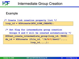 Intermediate Group Creation
Example
/* Create link creation property list */
lcrp_id = H5Pcreate(H5P_LINK_CREATE);
/* Set flag for intermediate group creation
Groups B and C will be created automatically */
H5Pset_create_intermediate_group(lcrp_id, TRUE);
ds_id = H5Dcreate (file_id, "/A/B/C/dset1",…,…,
lcrp_id,…,…,);

October 15, 2008

HDF and HDF-EOS Workshop XII

30

 