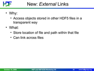 New: External Links
• Why:
• Access objects stored in other HDF5 files in a
transparent way

• What:
• Store location of file and path within that file
• Can link across files

October 15, 2008

HDF and HDF-EOS Workshop XII

35

 