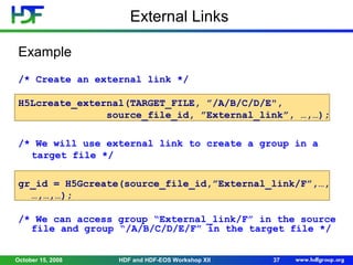 External Links
Example
/* Create an external link */
H5Lcreate_external(TARGET_FILE, ”/A/B/C/D/E",
source_file_id, ”External_link”, …,…);
/* We will use external link to create a group in a
target file */
gr_id = H5Gcreate(source_file_id,”External_link/F”,…,
…,…,…);
/* We can access group “External_link/F” in the source
file and group “/A/B/C/D/E/F” in the target file */
October 15, 2008

HDF and HDF-EOS Workshop XII

37

 