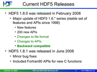 Current HDF5 Releases
• HDF5 1.8.0 was released in February 2008
• Major update of HDF5 1.6.* series (stable set of
features and APIs since 1998)
•
•
•
•
•

New features
200 new APIs
Changes to file format
Changes to APIs
Backward compatible

• HDF5 1.8.1 was released in June 2008
• Minor bug fixes
• Included Fortran90 APIs for new C functions
October 15, 2008

HDF and HDF-EOS Workshop XII

4

 
