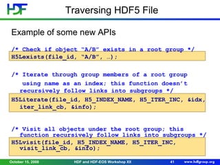 Traversing HDF5 File
Example of some new APIs
/* Check if object “A/B” exists in a root group */
H5Lexists(file_id, “A/B”, …);
/* Iterate through group members of a root group
using name as an index; this function doesn’t
recursively follow links into subgroups */
H5Literate(file_id, H5_INDEX_NAME, H5_ITER_INC, &idx,
iter_link_cb, &info);
/* Visit all objects under the root group; this
function recursively follow links into subgroups */
H5Lvisit(file_id, H5_INDEX_NAME, H5_ITER_INC,
visit_link_cb, &info);
October 15, 2008

HDF and HDF-EOS Workshop XII

41

 