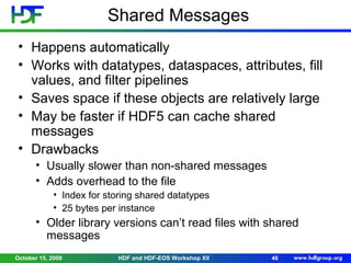 Shared Messages
• Happens automatically
• Works with datatypes, dataspaces, attributes, fill
values, and filter pipelines
• Saves space if these objects are relatively large
• May be faster if HDF5 can cache shared
messages
• Drawbacks
• Usually slower than non-shared messages
• Adds overhead to the file
• Index for storing shared datatypes
• 25 bytes per instance

• Older library versions can’t read files with shared
messages
October 15, 2008

HDF and HDF-EOS Workshop XII

46

 