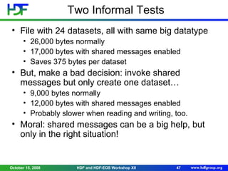 Two Informal Tests
• File with 24 datasets, all with same big datatype
• 26,000 bytes normally
• 17,000 bytes with shared messages enabled
• Saves 375 bytes per dataset

• But, make a bad decision: invoke shared
messages but only create one dataset…
• 9,000 bytes normally
• 12,000 bytes with shared messages enabled
• Probably slower when reading and writing, too.

• Moral: shared messages can be a big help, but
only in the right situation!

October 15, 2008

HDF and HDF-EOS Workshop XII

47

 