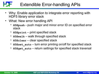 Extendible Error-handling APIs
• Why: Enable application to integrate error reporting with
HDF5 library error stack
• What: New error handling API
• H5Epush - push major and minor error ID on specified error

stack

•
•
•
•
•

H5Eprint – print specified stack
H5Ewalk – walk through specified stack
H5Eclear – clear specified stack
H5Eset_auto – turn error printing on/off for specified stack
H5Eget_auto – return settings for specified stack traversal

October 15, 2008

HDF and HDF-EOS Workshop XII

49

 