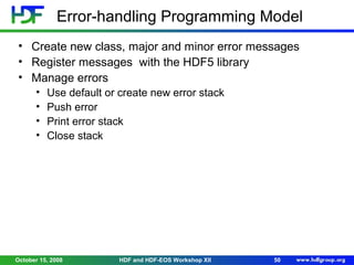 Error-handling Programming Model
• Create new class, major and minor error messages
• Register messages with the HDF5 library
• Manage errors
•
•
•
•

Use default or create new error stack
Push error
Print error stack
Close stack

October 15, 2008

HDF and HDF-EOS Workshop XII

50

 