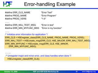 Error-handling Example
#define ERR_CLS_NAME
"Error Test"
#define PROG_NAME
"Error Program"
#define PROG_VERS
"1.0”
……
#define ERR_MAJ_TEST_MSG
"Error in test”
#define ERR_MIN_MYFUNC_MSG "Error in my function”
……
/* Initialize error information for application */
ERR_CLS = H5Eregister_class(ERR_CLS_NAME, PROG_NAME, PROG_VERS);
ERR_MAJ_TEST = H5Ecreate_msg(ERR_CLS, H5E_MAJOR, ERR_MAJ_TEST_MSG);
ERR_MIN_MYFUNC = H5Ecreate_msg(ERR_CLS, H5E_MINOR,
ERR_MIN_MYFUNC_MSG);
……..
/* Unregister major and minor error, and class handles when done */
H5Eunregister_class(ERR_CLS);

October 15, 2008

HDF and HDF-EOS Workshop XII

51

 