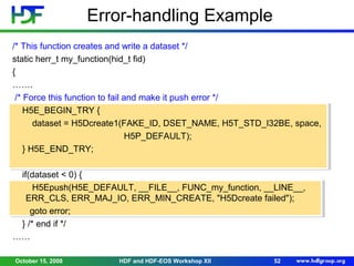 Error-handling Example
/* This function creates and write a dataset */
static herr_t my_function(hid_t fid)
{
…….
/* Force this function to fail and make it push error */
H5E_BEGIN_TRY {
dataset = H5Dcreate1(FAKE_ID, DSET_NAME, H5T_STD_I32BE, space,
H5P_DEFAULT);
} H5E_END_TRY;
if(dataset < 0) {
H5Epush(H5E_DEFAULT, __FILE__, FUNC_my_function, __LINE__,
ERR_CLS, ERR_MAJ_IO, ERR_MIN_CREATE, "H5Dcreate failed");
goto error;
} /* end if */
……
October 15, 2008

HDF and HDF-EOS Workshop XII

52

 