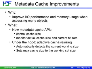 Metadata Cache Improvements
• Why:
• Improve I/O performance and memory usage when
accessing many objects

• What:
• New metadata cache APIs
• control cache size
• monitor actual cache size and current hit rate

• Under the hood: adaptive cache resizing
• Automatically detects the current working size
• Sets max cache size to the working set size

October 15, 2008

HDF and HDF-EOS Workshop XII

55

 