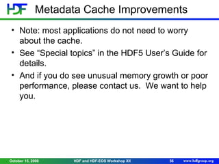 Metadata Cache Improvements
• Note: most applications do not need to worry
about the cache.
• See “Special topics” in the HDF5 User’s Guide for
details.
• And if you do see unusual memory growth or poor
performance, please contact us. We want to help
you.

October 15, 2008

HDF and HDF-EOS Workshop XII

56

 