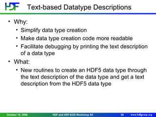 Text-based Datatype Descriptions
• Why:
• Simplify data type creation
• Make data type creation code more readable
• Facilitate debugging by printing the text description
of a data type

• What:
• New routines to create an HDF5 data type through
the text description of the data type and get a text
description from the HDF5 data type

October 15, 2008

HDF and HDF-EOS Workshop XII

58

 