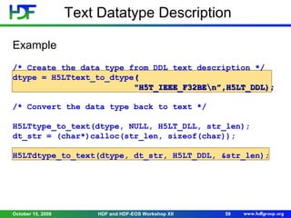 Text Datatype Description
Example
/* Create the data type from DDL text description */
dtype = H5LTtext_to_dtype(
"H5T_IEEE_F32BEn”,H5LT_DDL);
/* Convert the data type back to text */
H5LTtype_to_text(dtype, NULL, H5LT_DLL, str_len);
dt_str = (char*)calloc(str_len, sizeof(char));
H5LTdtype_to_text(dtype, dt_str, H5LT_DDL, &str_len);

October 15, 2008

HDF and HDF-EOS Workshop XII

59

 
