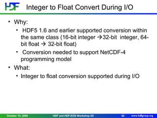 Integer to Float Convert During I/O
• Why:
• HDF5 1.6 and earlier supported conversion within
the same class (16-bit integer 32-bit integer, 64bit float  32-bit float)
• Conversion needed to support NetCDF-4
programming model

• What:
• Integer to float conversion supported during I/O

October 15, 2008

HDF and HDF-EOS Workshop XII

62

 