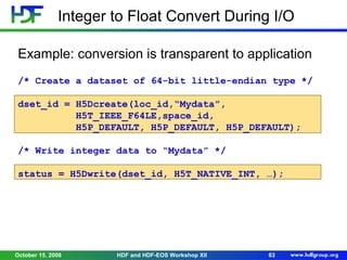 Integer to Float Convert During I/O
Example: conversion is transparent to application
/* Create a dataset of 64-bit little-endian type */
dset_id = H5Dcreate(loc_id,“Mydata”,
H5T_IEEE_F64LE,space_id,
H5P_DEFAULT, H5P_DEFAULT, H5P_DEFAULT);
/* Write integer data to “Mydata” */
status = H5Dwrite(dset_id, H5T_NATIVE_INT, …);

October 15, 2008

HDF and HDF-EOS Workshop XII

63

 