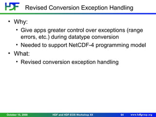 Revised Conversion Exception Handling
• Why:
• Give apps greater control over exceptions (range
errors, etc.) during datatype conversion
• Needed to support NetCDF-4 programming model

• What:
• Revised conversion exception handling

October 15, 2008

HDF and HDF-EOS Workshop XII

64

 