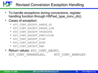 Revised Conversion Exception Handling
• To handle exceptions during conversions, register
handling function through H5Pset_type_conv_cb().
• Cases of exception:
•
•
•
•
•
•
•

H5T_CONV_EXCEPT_RANGE_HI
H5T_CONV_EXCEPT_RANGE_LOW
H5T_CONV_EXCEPT_TRUNCATE
H5T_CONV_EXCEPT_PRECISION
H5T_CONV_EXCEPT_PINF
H5T_CONV_EXCEPT_NINF
H5T_CONV_EXCEPT_NAN

• Return values: H5T_CONV_ABORT,
H5T_CONV_UNHANDLED,
H5T_CONV_HANDLED

October 15, 2008

HDF and HDF-EOS Workshop XII

65

 