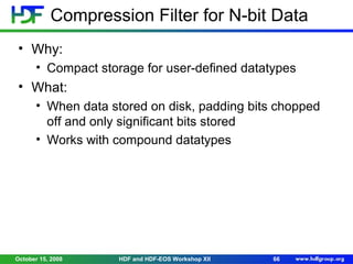 Compression Filter for N-bit Data
• Why:
• Compact storage for user-defined datatypes

• What:
• When data stored on disk, padding bits chopped
off and only significant bits stored
• Works with compound datatypes

October 15, 2008

HDF and HDF-EOS Workshop XII

66

 