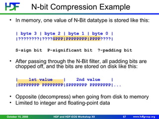N-bit Compression Example
• In memory, one value of N-Bit datatype is stored like this:
| byte 3 | byte 2 | byte 1 | byte 0 |
|????????|????SPPP|PPPPPPPP|PPPP????|
S-sign bit

P-significant bit

?-padding bit

• After passing through the N-Bit filter, all padding bits are
chopped off, and the bits are stored on disk like this:
|
1st value
|
2nd value
|
|SPPPPPPP PPPPPPPP|SPPPPPPP PPPPPPPP|...

• Opposite (decompress) when going from disk to memory
• Limited to integer and floating-point data
October 15, 2008

HDF and HDF-EOS Workshop XII

67

 