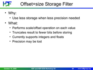Offset+size Storage Filter
• Why:
• Use less storage when less precision needed

• What:
•
•
•
•

Performs scale/offset operation on each value
Truncates result to fewer bits before storing
Currently supports integers and floats
Precision may be lost

October 15, 2008

HDF and HDF-EOS Workshop XII

69

 