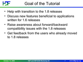 Goal of the Tutorial
• Help with transition to the 1.8 releases
• Discuss new features beneficial to applications
written for 1.6 releases
• Raise awareness about forward/backward
compatibility issues with the 1.8 releases
• Get feedback from the users who already moved
to 1.8 releases

October 15, 2008

HDF and HDF-EOS Workshop XII

7

 