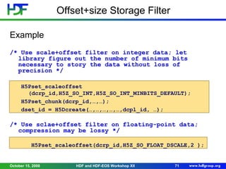 Offset+size Storage Filter
Example
/* Use scale+offset filter on integer data; let
library figure out the number of minimum bits
necessary to story the data without loss of
precision */
H5Pset_scaleoffset
(dcrp_id,H5Z_SO_INT,H5Z_SO_INT_MINBITS_DEFAULT);
H5Pset_chunk(dcrp_id,…,…);
dset_id = H5Dcreate(…,…,…,…,…,dcpl_id, …);

/* Use sclae+offset filter on floating-point data;
compression may be lossy */
H5Pset_scaleoffset(dcrp_id,H5Z_SO_FLOAT_DSCALE,2 );

October 15, 2008

HDF and HDF-EOS Workshop XII

71

 