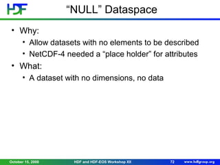 “NULL” Dataspace
• Why:
• Allow datasets with no elements to be described
• NetCDF-4 needed a “place holder” for attributes

• What:
• A dataset with no dimensions, no data

October 15, 2008

HDF and HDF-EOS Workshop XII

72

 