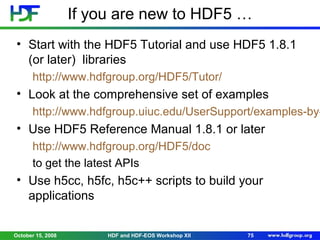 If you are new to HDF5 …
• Start with the HDF5 Tutorial and use HDF5 1.8.1
(or later) libraries
http://www.hdfgroup.org/HDF5/Tutor/

• Look at the comprehensive set of examples

http://www.hdfgroup.uiuc.edu/UserSupport/examples-by-

• Use HDF5 Reference Manual 1.8.1 or later
http://www.hdfgroup.org/HDF5/doc
to get the latest APIs

• Use h5cc, h5fc, h5c++ scripts to build your
applications
October 15, 2008

HDF and HDF-EOS Workshop XII

75

 