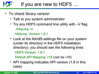 If you are new to HDF5 …
• To check library version
• Talk to you system administrator
• Try any HDF5 command line utility with –V flag
./h5dump -V
h5dump: Version 1.8.1

• Look at the libhdf5.settings file on your system
(under lib directory in the HDF5 installation
directory); you should see the following lines
HDF5 Version: 1.8.1
Default API Mapping: v18 (can be v16)

• API mapping indicates API version (1.8 in this
case)
October 15, 2008

HDF and HDF-EOS Workshop XII

76

 