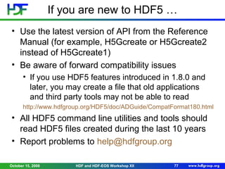 If you are new to HDF5 …
• Use the latest version of API from the Reference
Manual (for example, H5Gcreate or H5Gcreate2
instead of H5Gcreate1)
• Be aware of forward compatibility issues
• If you use HDF5 features introduced in 1.8.0 and
later, you may create a file that old applications
and third party tools may not be able to read
http://www.hdfgroup.org/HDF5/doc/ADGuide/CompatFormat180.html

• All HDF5 command line utilities and tools should
read HDF5 files created during the last 10 years
• Report problems to help@hdfgroup.org
October 15, 2008

HDF and HDF-EOS Workshop XII

77

 