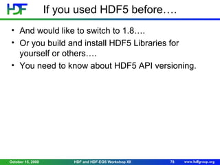 If you used HDF5 before….
• And would like to switch to 1.8….
• Or you build and install HDF5 Libraries for
yourself or others….
• You need to know about HDF5 API versioning.

October 15, 2008

HDF and HDF-EOS Workshop XII

78

 