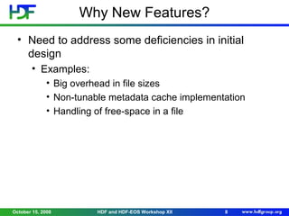 Why New Features?
• Need to address some deficiencies in initial
design
• Examples:
• Big overhead in file sizes
• Non-tunable metadata cache implementation
• Handling of free-space in a file

October 15, 2008

HDF and HDF-EOS Workshop XII

8

 