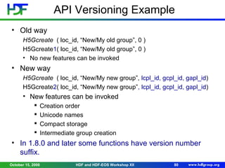 API Versioning Example
• Old way
H5Gcreate ( loc_id, “New/My old group”, 0 )
H5Gcreate1( loc_id, “New/My old group”, 0 )
• No new features can be invoked

• New way
H5Gcreate ( loc_id, “New/My new group”, lcpl_id, gcpl_id, gapl_id)
H5Gcreate2( loc_id, “New/My new group”, lcpl_id, gcpl_id, gapl_id)

• New features can be invoked





Creation order
Unicode names
Compact storage
Intermediate group creation

• In 1.8.0 and later some functions have version number
suffix.
October 15, 2008

HDF and HDF-EOS Workshop XII

80

 