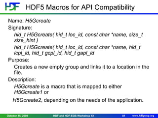 HDF5 Macros for API Compatibility
Name: H5Gcreate
Signature:
hid_t H5Gcreate( hid_t loc_id, const char *name, size_t
size_hint )
hid_t H5Gcreate( hid_t loc_id, const char *name, hid_t
lcpl_id, hid_t gcpl_id, hid_t gapl_id
Purpose:
Creates a new empty group and links it to a location in the
file.
Description:
H5Gcreate is a macro that is mapped to either
H5Gcreate1 or
H5Gcreate2, depending on the needs of the application.
October 15, 2008

HDF and HDF-EOS Workshop XII

81

 