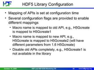 HDF5 Library Configuration
• Mapping of APIs is set at configuration time
• Several configuration flags are provided to enable
different mappings
• Macro name is mapped to old API, e.g., H5Gcreate
is mapped to H5Gcreate1
• Macro name is mapped to new API, e.g.,
H5Gcreate is mapped to H5Gcreate2 (will have
different parameters from 1.6 H5Gcreate)
• Disable old APIs completely, e.g., H5Gcreate1 is
not available in the library

October 15, 2008

HDF and HDF-EOS Workshop XII

82

 