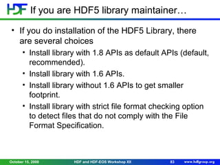 If you are HDF5 library maintainer…
• If you do installation of the HDF5 Library, there
are several choices
• Install library with 1.8 APIs as default APIs (default,
recommended).
• Install library with 1.6 APIs.
• Install library without 1.6 APIs to get smaller
footprint.
• Install library with strict file format checking option
to detect files that do not comply with the File
Format Specification.

October 15, 2008

HDF and HDF-EOS Workshop XII

83

 