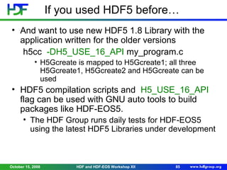 If you used HDF5 before…
• And want to use new HDF5 1.8 Library with the
application written for the older versions
h5cc -DH5_USE_16_API my_program.c
• H5Gcreate is mapped to H5Gcreate1; all three
H5Gcreate1, H5Gcreate2 and H5Gcreate can be
used

• HDF5 compilation scripts and H5_USE_16_API
flag can be used with GNU auto tools to build
packages like HDF-EOS5.
• The HDF Group runs daily tests for HDF-EOS5
using the latest HDF5 Libraries under development

October 15, 2008

HDF and HDF-EOS Workshop XII

85

 