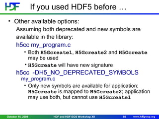 If you used HDF5 before …
• Other available options:
Assuming both deprecated and new symbols are
available in the library:

h5cc my_program.c
• Both H5Gcreate1, H5Gcreate2 and H5Gcreate
may be used
• H5Gcreate will have new signature

h5cc -DH5_NO_DEPRECATED_SYMBOLS

my_program.c
• Only new symbols are available for application;
H5Gcreate is mapped to H5Gcreate2; application
may use both, but cannot use H5Gcreate1

October 15, 2008

HDF and HDF-EOS Workshop XII

86

 