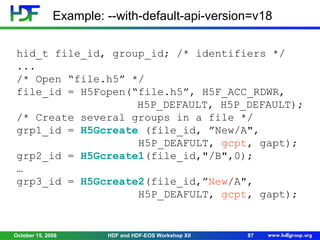 Example: --with-default-api-version=v18
hid_t file_id, group_id; /* identifiers */
...
/* Open “file.h5” */
file_id = H5Fopen(“file.h5”, H5F_ACC_RDWR,
H5P_DEFAULT, H5P_DEFAULT);
/* Create several groups in a file */
grp1_id = H5Gcreate (file_id, ”New/A",
H5P_DEAFULT, gcpt, gapt);
grp2_id = H5Gcreate1(file_id,"/B",0);
…
grp3_id = H5Gcreate2(file_id,”New/A",
H5P_DEAFULT, gcpt, gapt);

October 15, 2008

HDF and HDF-EOS Workshop XII

87

 