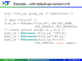 Example: --with-default-api-version=v16
hid_t file_id, group_id; /* identifiers */
...
/* Open “file.h5” */
file_id = H5Fopen(“file.h5”, H5F_ACC_RDWR,
H5P_DEFAULT, H5P_DEFAULT);
/* Create several groups in a file */
grp1_id = H5Gcreate (file_id, "/A",0);
grp2_id = H5Gcreate1(file_id,"/B",0);
grp3_id = H5Gcreate2(file_id,”New/C",
H5P_DEAFULT, gcpt, gapt);

October 15, 2008

HDF and HDF-EOS Workshop XII

88

 