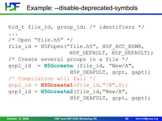Example: --disable-deprecated-symbols
hid_t file_id, group_id; /* identifiers */
...
/* Open “file.h5” */
file_id = H5Fopen(“file.h5”, H5F_ACC_RDWR,
H5P_DEFAULT, H5P_DEFAULT);
/* Create several groups in a file */
grp1_id = H5Gcreate (file_id, ”New/A",
H5P_DEAFULT, gcpt, gapt);
/* Compilation will fail */
grp2_id = H5Gcreate1(file_id,"/B",0);
grp3_id = H5Gcreate2(file_id,”New/A",
H5P_DEAFULT, gcpt, gapt);

October 15, 2008

HDF and HDF-EOS Workshop XII

89

 