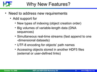 Why New Features?
• Need to address new requirements
• Add support for
• New types of indexing (object creation order)
• Big volumes of variable-length data (DNA
sequences)
• Simultaneous real-time streams (fast append to one
-dimensional datasets)
• UTF-8 encoding for objects’ path names
• Accessing objects stored in another HDF5 files
(external or user-defined links)

October 15, 2008

HDF and HDF-EOS Workshop XII

9

 