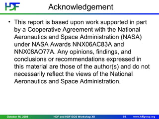 Acknowledgement
• This report is based upon work supported in part
by a Cooperative Agreement with the National
Aeronautics and Space Administration (NASA)
under NASA Awards NNX06AC83A and
NNX08AO77A. Any opinions, findings, and
conclusions or recommendations expressed in
this material are those of the author(s) and do not
necessarily reflect the views of the National
Aeronautics and Space Administration.

October 16, 2008

HDF and HDF-EOS Workshop XII

91

 