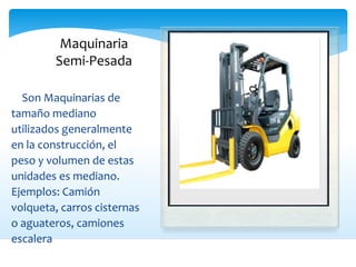 Maquinaria
Semi-Pesada
 Son Maquinarias de
tamaño mediano
utilizados generalmente
en la construcción, el
peso y volumen de estas
unidades es mediano.
Ejemplos: Camión
volqueta, carros cisternas
o aguateros, camiones
escalera
 