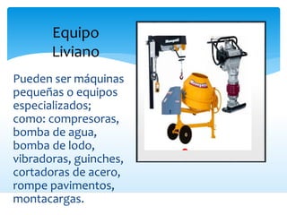 Equipo
Liviano
Pueden ser máquinas
pequeñas o equipos
especializados;
como: compresoras,
bomba de agua,
bomba de lodo,
vibradoras, guinches,
cortadoras de acero,
rompe pavimentos,
montacargas.
 