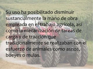 Su uso ha posibilitado disminuir
sustancialmente la mano de obra
empleada en el trabajo agrícola, así
como la mecanización de tareas de
carga y de tracción que
tradicionalmente se realizaban con el
esfuerzo de animales como asnos,
bueyes o mulas.
 