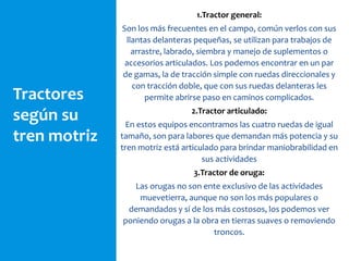 Tractores
según su
tren motriz
1.Tractor general:
Son los más frecuentes en el campo, común verlos con sus
llantas delanteras pequeñas, se utilizan para trabajos de
arrastre, labrado, siembra y manejo de suplementos o
accesorios articulados. Los podemos encontrar en un par
de gamas, la de tracción simple con ruedas direccionales y
con tracción doble, que con sus ruedas delanteras les
permite abrirse paso en caminos complicados.
2.Tractor articulado:
En estos equipos encontramos las cuatro ruedas de igual
tamaño, son para labores que demandan más potencia y su
tren motriz está articulado para brindar maniobrabilidad en
sus actividades
3.Tractor de oruga:
Las orugas no son ente exclusivo de las actividades
muevetierra, aunque no son los más populares o
demandados y sí de los más costosos, los podemos ver
poniendo orugas a la obra en tierras suaves o removiendo
troncos.
 