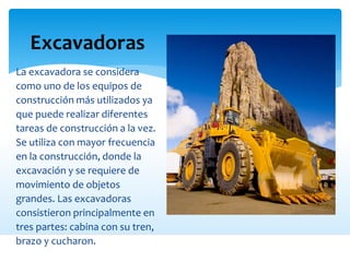 Excavadoras
La excavadora se considera
como uno de los equipos de
construcción más utilizados ya
que puede realizar diferentes
tareas de construcción a la vez.
Se utiliza con mayor frecuencia
en la construcción, donde la
excavación y se requiere de
movimiento de objetos
grandes. Las excavadoras
consistieron principalmente en
tres partes: cabina con su tren,
brazo y cucharon.
 