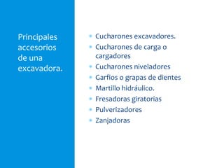 Principales
accesorios
de una
excavadora.
 Cucharones excavadores.
 Cucharones de carga o
cargadores
 Cucharones niveladores
 Garfios o grapas de dientes
 Martillo hidráulico.
 Fresadoras giratorias
 Pulverizadores
 Zanjadoras
 
