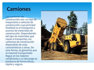 Camiones
 Los camiones de
construcción son un tipo de
maquinaria o vehículo de
construcción cuya principal
finalidad es el transporte o
acarreo de materiales de
construcción. Dependiendo
del tipo de materiales que
vayan a transportar, los
camiones de construcción
dispondrán de unas
características u otras. De
esta forma, se garantiza que
el material transportado
llegue en las mejores
condiciones y su descarga se
produzca de forma eficaz,
rápida y segura.
 