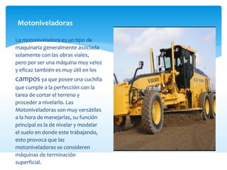 Motoniveladoras
 La motoniveladora es un tipo de
maquinaria generalmente asociada
solamente con las obras viales,
pero por ser una máquina muy veloz
y eficaz también es muy útil en los
campos ya que posee una cuchilla
que cumple a la perfección con la
tarea de cortar el terreno y
proceder a nivelarlo. Las
Motoniveladoras son muy versátiles
a la hora de manejarlas, su función
principal es la de nivelar y modelar
el suelo en donde este trabajando,
esto provoca que las
motoniveladoras se consideren
máquinas de terminación
superficial.
 