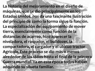 La historia del mejoramiento en el diseño de
máquinas, que se dio principalmente en los
Estados Unidos, nos da una fascinante ilustración
del principio de como la forma sigue la función.
La especialización del equipamiento de mover
tierra, esencialmente como función de la
distancias de acarreo, hizo aparecer la
niveladora, el raspador, el bulldozer, la
compactadora, el cargador y el ubicuo tractor
Agricola. Este proceso se dio más o menos
alrededor de los 1880s hasta el final de la primera
Guerra mundial. Ya en esta época todos habían
adquirido su silueta familiar.
 